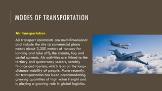 MODES OF TRANSPORTATION
Air transportation
Air transport constraints are multidimensional
and include the site (a commercial plane
needs about 3,300 meters of runway for
landing and take off), the climate, fog and
aerial currents. Air activities are linked to the
tertiary and quaternary sectors, notably
finance and tourism, which lean on the long-
distance mobility of people. More recently,
air transportation has been accommodating
growing quantities of high value freight and
is playing a growing role in global logistics.
 