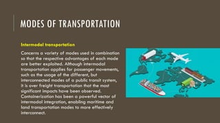 MODES OF TRANSPORTATION
Intermodal transportation
Concerns a variety of modes used in combination
so that the respective advantages of each mode
are better exploited. Although intermodal
transportation applies for passenger movements,
such as the usage of the different, but
interconnected modes of a public transit system,
it is over freight transportation that the most
significant impacts have been observed.
Containerization has been a powerful vector of
intermodal integration, enabling maritime and
land transportation modes to more effectively
interconnect.
 