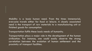 Mobility is a basic human need. From the times immemorial,
everyone travels either for food or leisure. A closely associated
need is the transport of raw materials to a manufacturing unit or
finished goods for consumption.
Transportation fulfils these basic needs of humanity.
Transportation plays a major role in the development of the human
civilization. For instance, one could easily observe the strong
correlation between the evolution of human settlement and the
proximity of transport facilities.
 