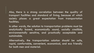 Also, there is a strong correlation between the quality of
transport facilities and standard of living, because of which
society places a great expectation from transportation
facilities.
In other words, the solution to transportation problems must be
analytically based, economically sound, socially credible,
environmentally sensitive, and practically acceptable and
sustainable.
Alternatively, the transportation solution should be safe,
rapid, comfortable, convenient, economical, and eco friendly
for both men and material.
 