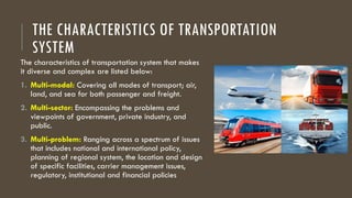 THE CHARACTERISTICS OF TRANSPORTATION
SYSTEM
The characteristics of transportation system that makes
it diverse and complex are listed below:
1. Multi-modal: Covering all modes of transport; air,
land, and sea for both passenger and freight.
2. Multi-sector: Encompassing the problems and
viewpoints of government, private industry, and
public.
3. Multi-problem: Ranging across a spectrum of issues
that includes national and international policy,
planning of regional system, the location and design
of specific facilities, carrier management issues,
regulatory, institutional and financial policies
 