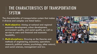 THE CHARACTERISTICS OF TRANSPORTATION
SYSTEM
The characteristics of transportation system that makes
it diverse and complex are listed below:
4. Multi-objective: Aiming at national and regional
economic development, urban development,
environment quality, and social quality, as well as
service to users and financial and economic
feasibility.
5. Multi-disciplinary: Drawing on the theories and
methods of engineering, economics, operations
research, political science, psychology, other natural,
and social sciences, management and law.
 
