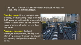 THE CONTEXT IN WHICH TRANSPORTATION SYSTEM IS STUDIED IS ALSO VERY
DIVERSE AND ARE MENTIONED BELOW:
Planning range: Urban transportation
planning, producing long range plans for
5-25 years for multimodal transportation
systems in urban areas as well as short
range programs of action for less than
five years
Passenger transport: Regional
passenger transportation, dealing with
inter-city passenger transport by air, rail,
and highway and possible with new
modes.
 