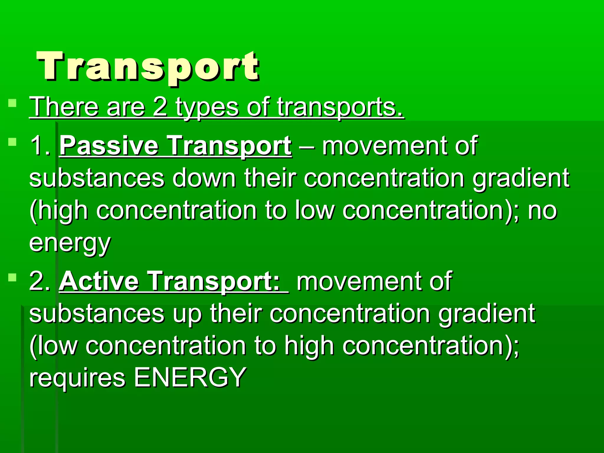 TransportTransport
 There are 2 types of transports.There are 2 types of transports.
 1.1. Passive TransportPassive Transport – movement of– movement of
substances down their concentration gradientsubstances down their concentration gradient
(high concentration to low concentration); no(high concentration to low concentration); no
energyenergy
 2.2. Active Transport:Active Transport: movement ofmovement of
substances up their concentration gradientsubstances up their concentration gradient
(low concentration to high concentration);(low concentration to high concentration);
requires ENERGYrequires ENERGY
 