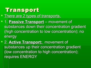 TransportTransport
 There are 2 types of transports.There are 2 types of transports.
 1.1. Passive TransportPassive Transport – movement of– movement of
substances down their concentration gradientsubstances down their concentration gradient
(high concentration to low concentration); no(high concentration to low concentration); no
energyenergy
 2.2. Active Transport:Active Transport: movement ofmovement of
substances up their concentration gradientsubstances up their concentration gradient
(low concentration to high concentration);(low concentration to high concentration);
requires ENERGYrequires ENERGY
 