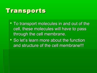 TransportsTransports
 To transport molecules in and out of theTo transport molecules in and out of the
cell, these molecules will have to passcell, these molecules will have to pass
through the cell membrane.through the cell membrane.
 So let’s learn more about the functionSo let’s learn more about the function
and structure of the cell membrane!!!and structure of the cell membrane!!!
 