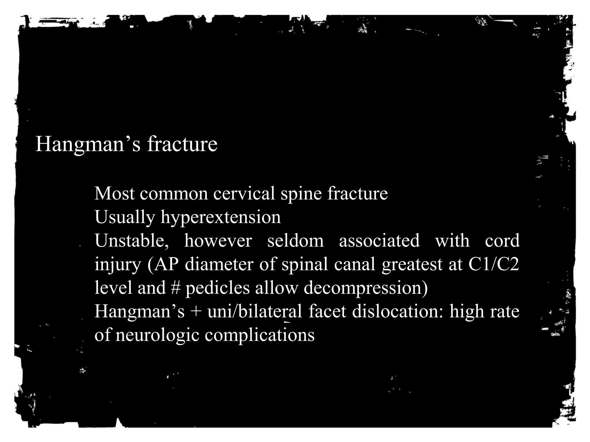 Hangman’s fracture 
Most common cervical spine fracture 
Usually hyperextension 
Unstable, however seldom associated with cord 
injury (AP diameter of spinal canal greatest at C1/C2 
level and # pedicles allow decompression) 
Hangman’s + uni/bilateral facet dislocation: high rate 
of neurologic complications 
 