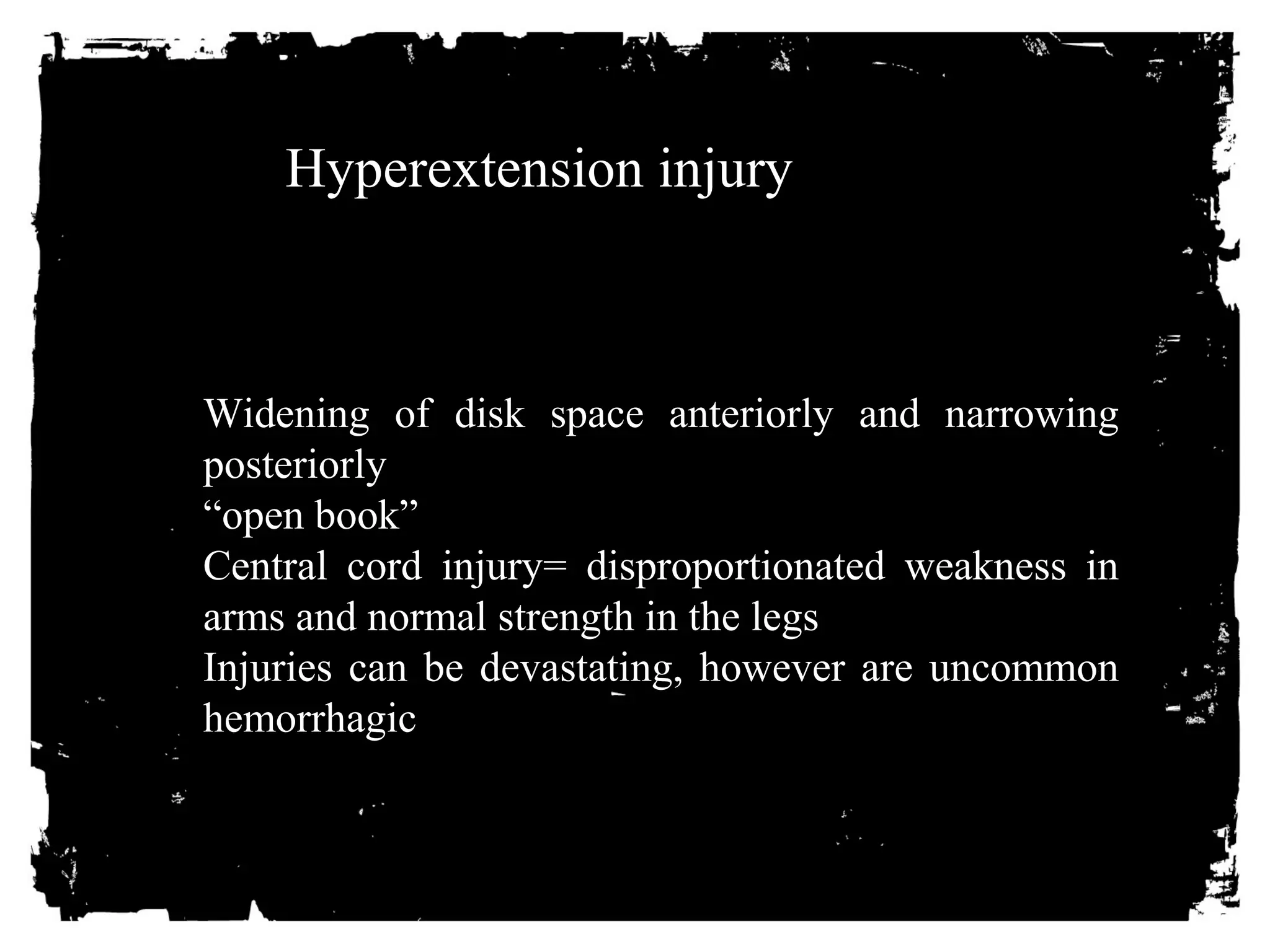 Hyperextension injury 
Widening of disk space anteriorly and narrowing 
posteriorly 
“open book” 
Central cord injury= disproportionated weakness in 
arms and normal strength in the legs 
Injuries can be devastating, however are uncommon 
hemorrhagic 
 