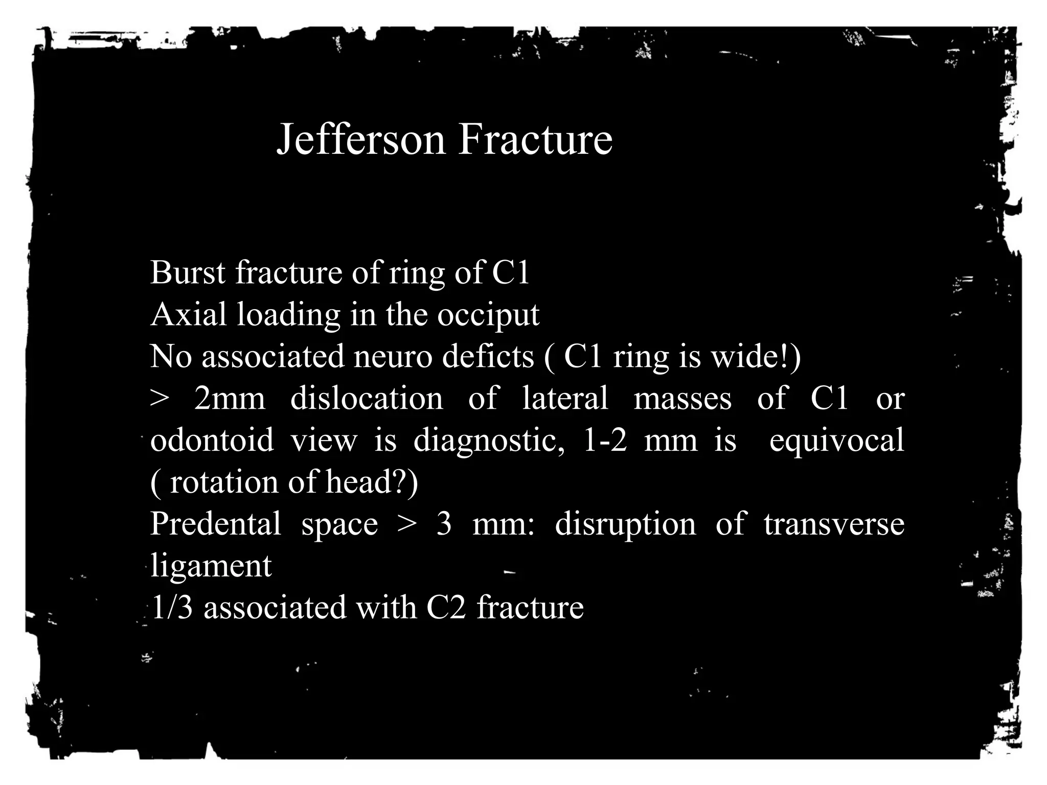 Jefferson Fracture 
Burst fracture of ring of C1 
Axial loading in the occiput 
No associated neuro deficts ( C1 ring is wide!) 
> 2mm dislocation of lateral masses of C1 or 
odontoid view is diagnostic, 1-2 mm is equivocal 
( rotation of head?) 
Predental space > 3 mm: disruption of transverse 
ligament 
1/3 associated with C2 fracture 
 
