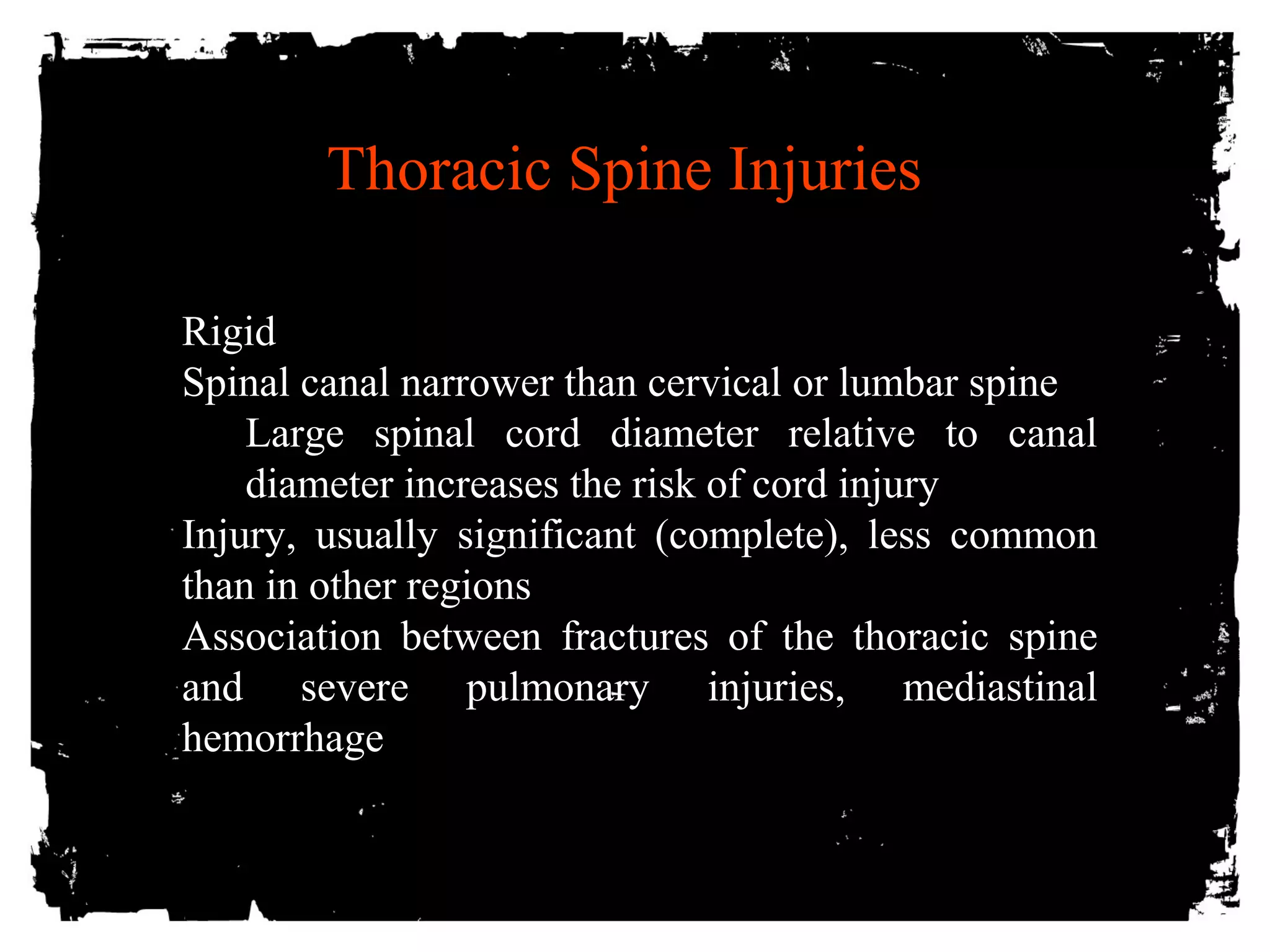 Thoracic Spine Injuries 
Rigid 
Spinal canal narrower than cervical or lumbar spine 
Large spinal cord diameter relative to canal 
diameter increases the risk of cord injury 
Injury, usually significant (complete), less common 
than in other regions 
Association between fractures of the thoracic spine 
and severe pulmonary injuries, mediastinal 
hemorrhage 
 