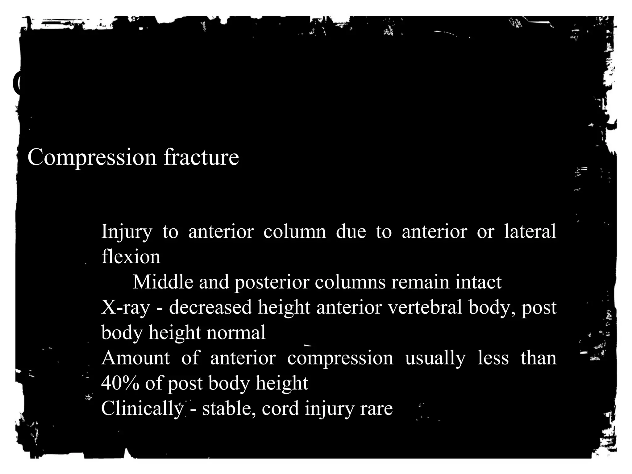 CLICK HERE TO ADD TEXT 
Compression fracture 
Injury to anterior column due to anterior or lateral 
flexion 
Middle and posterior columns remain intact 
X-ray - decreased height anterior vertebral body, post 
body height normal 
Amount of anterior compression usually less than 
40% of post body height 
Clinically - stable, cord injury rare 
 