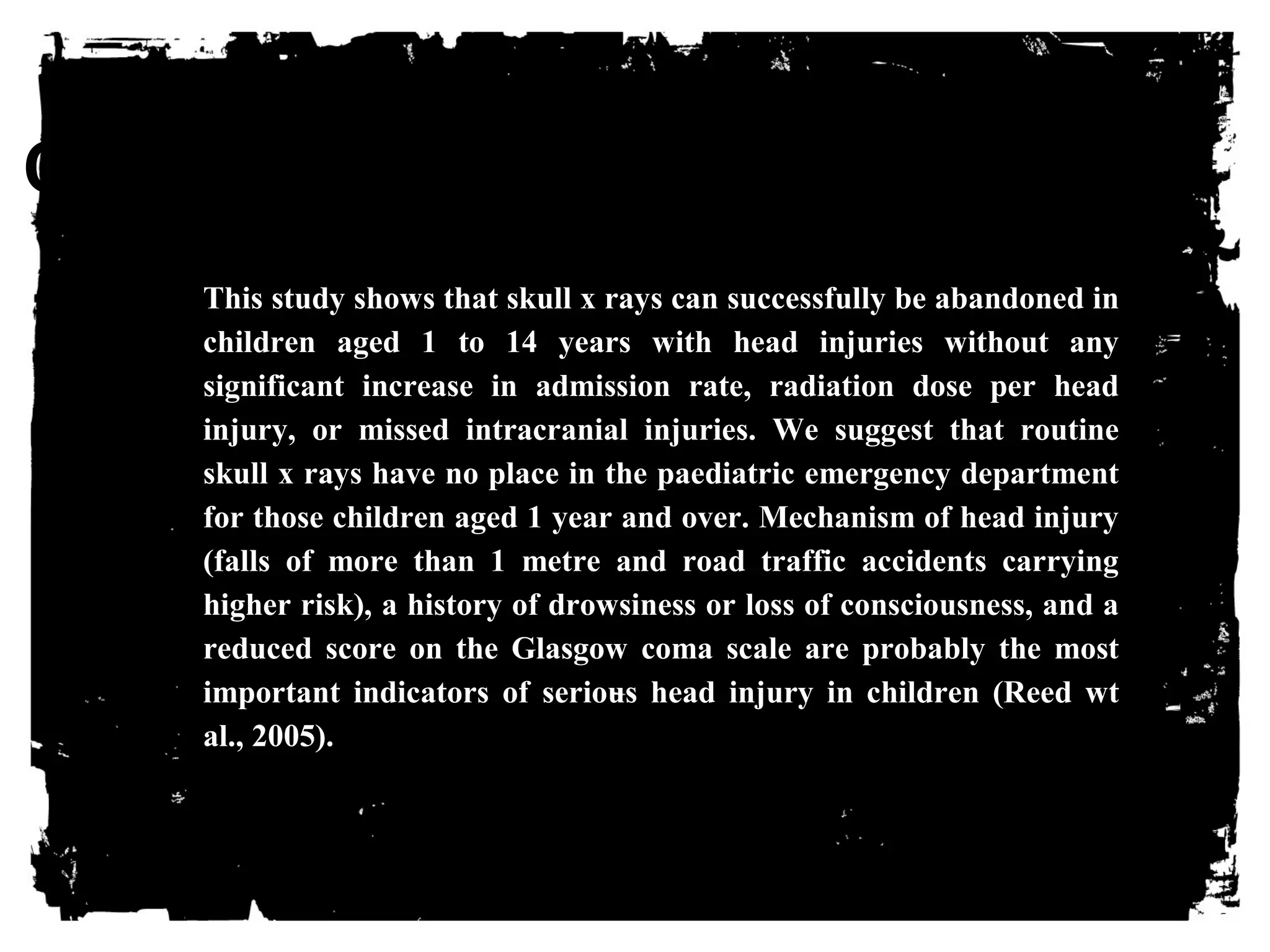 CLICK HERE TO ADD TEXT 
This study shows that skull x rays can successfully be abandoned in 
children aged 1 to 14 years with head injuries without any 
significant increase in admission rate, radiation dose per head 
injury, or missed intracranial injuries. We suggest that routine 
skull x rays have no place in the paediatric emergency department 
for those children aged 1 year and over. Mechanism of head injury 
(falls of more than 1 metre and road traffic accidents carrying 
higher risk), a history of drowsiness or loss of consciousness, and a 
reduced score on the Glasgow coma scale are probably the most 
important indicators of serious head injury in children (Reed wt 
al., 2005). 
 