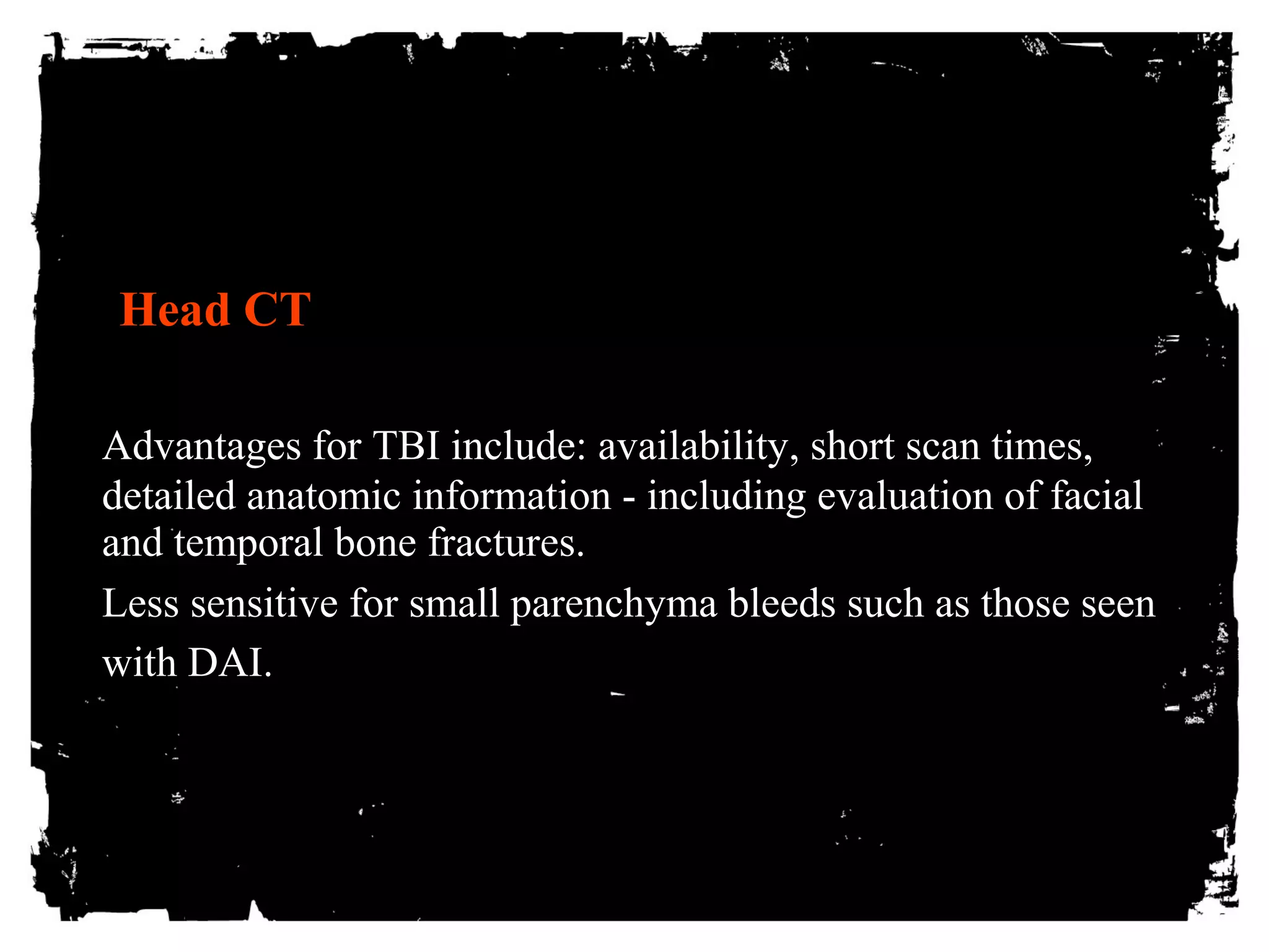 Head CT 
Advantages for TBI include: availability, short scan times, 
detailed anatomic information - including evaluation of facial 
and temporal bone fractures. 
Less sensitive for small parenchyma bleeds such as those seen 
with DAI. 
 