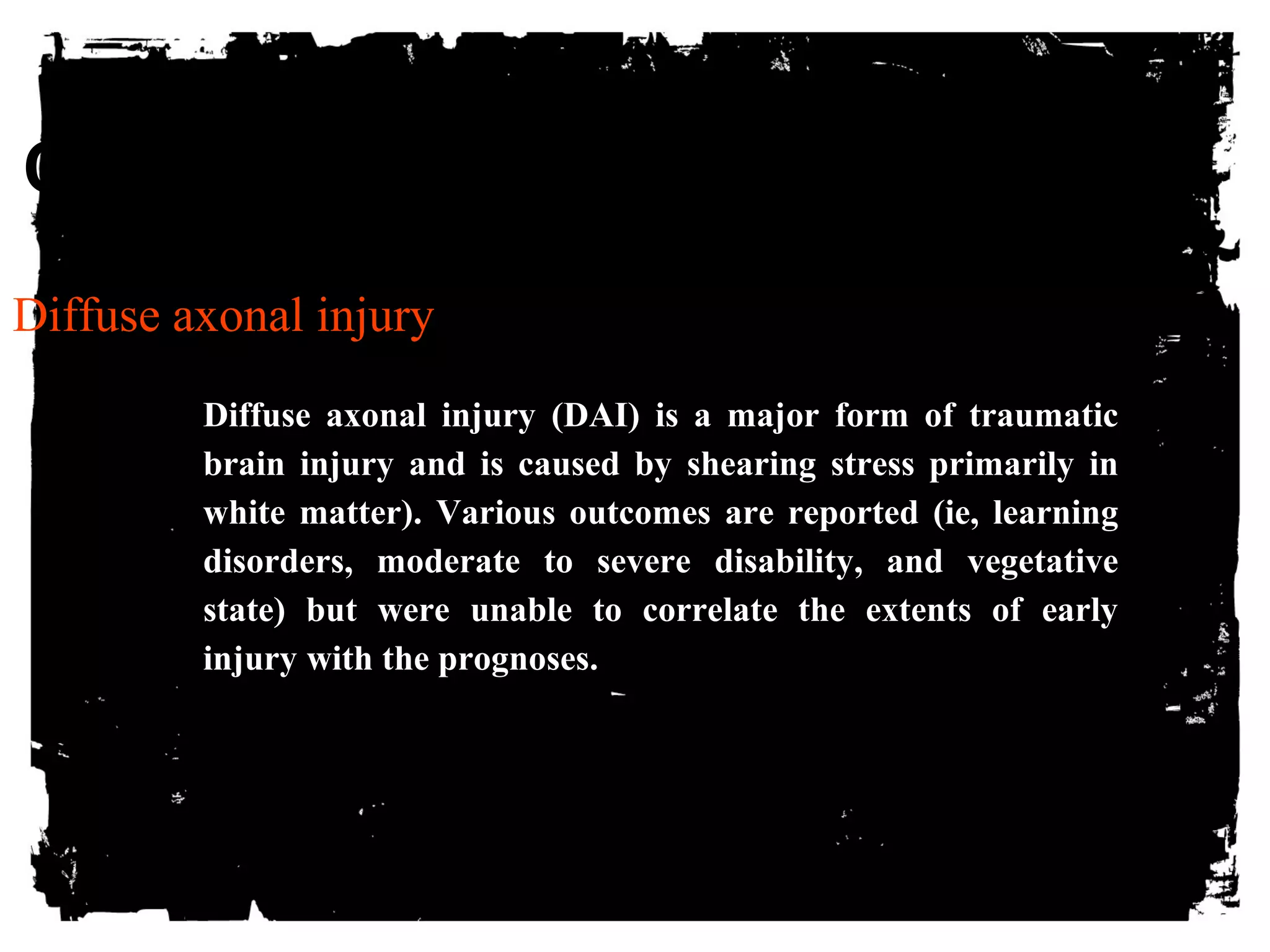 CLICK HERE TO ADD TEXT 
Diffuse axonal injury 
Diffuse axonal injury (DAI) is a major form of traumatic 
brain injury and is caused by shearing stress primarily in 
white matter). Various outcomes are reported (ie, learning 
disorders, moderate to severe disability, and vegetative 
state) but were unable to correlate the extents of early 
injury with the prognoses. 
 