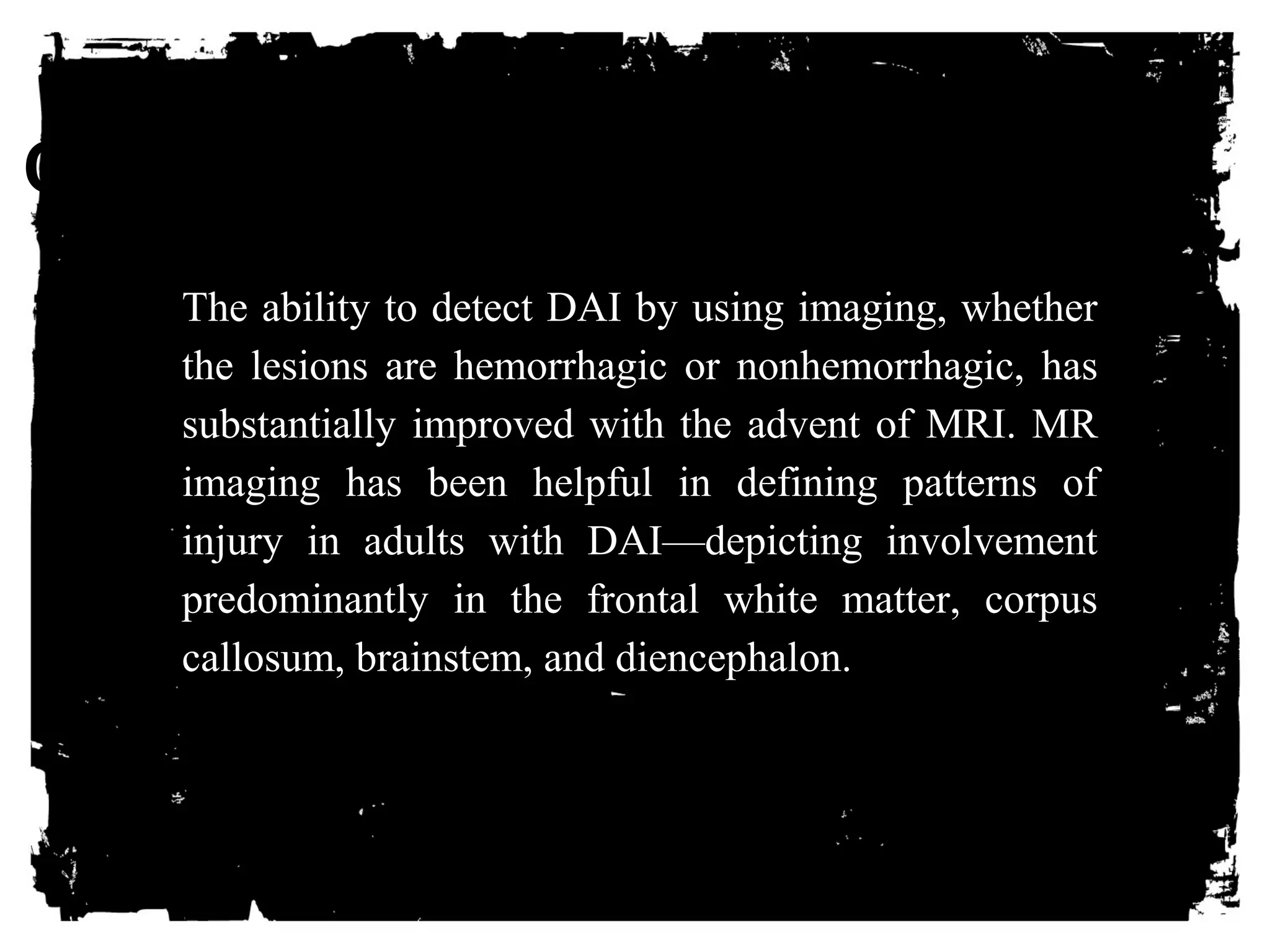 CLICK HERE TO ADD TEXT 
The ability to detect DAI by using imaging, whether 
the lesions are hemorrhagic or nonhemorrhagic, has 
substantially improved with the advent of MRI. MR 
imaging has been helpful in defining patterns of 
injury in adults with DAI—depicting involvement 
predominantly in the frontal white matter, corpus 
callosum, brainstem, and diencephalon. 
 