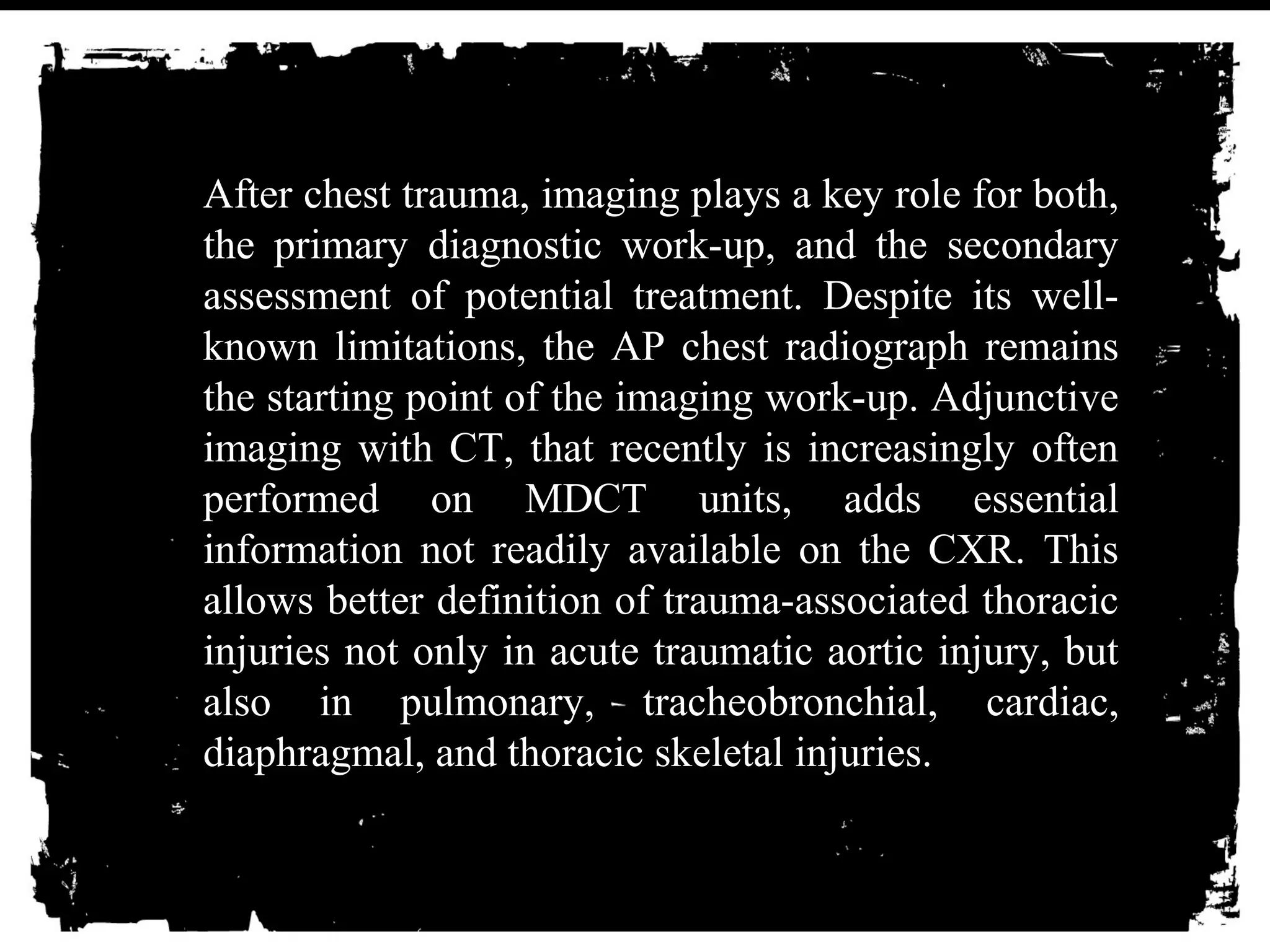 After chest trauma, imaging plays a key role for both, 
the primary diagnostic work-up, and the secondary 
assessment of potential treatment. Despite its well-known 
limitations, the AP chest radiograph remains 
the starting point of the imaging work-up. Adjunctive 
imaging with CT, that recently is increasingly often 
performed on MDCT units, adds essential 
information not readily available on the CXR. This 
allows better definition of trauma-associated thoracic 
injuries not only in acute traumatic aortic injury, but 
also in pulmonary, tracheobronchial, cardiac, 
diaphragmal, and thoracic skeletal injuries. 
 