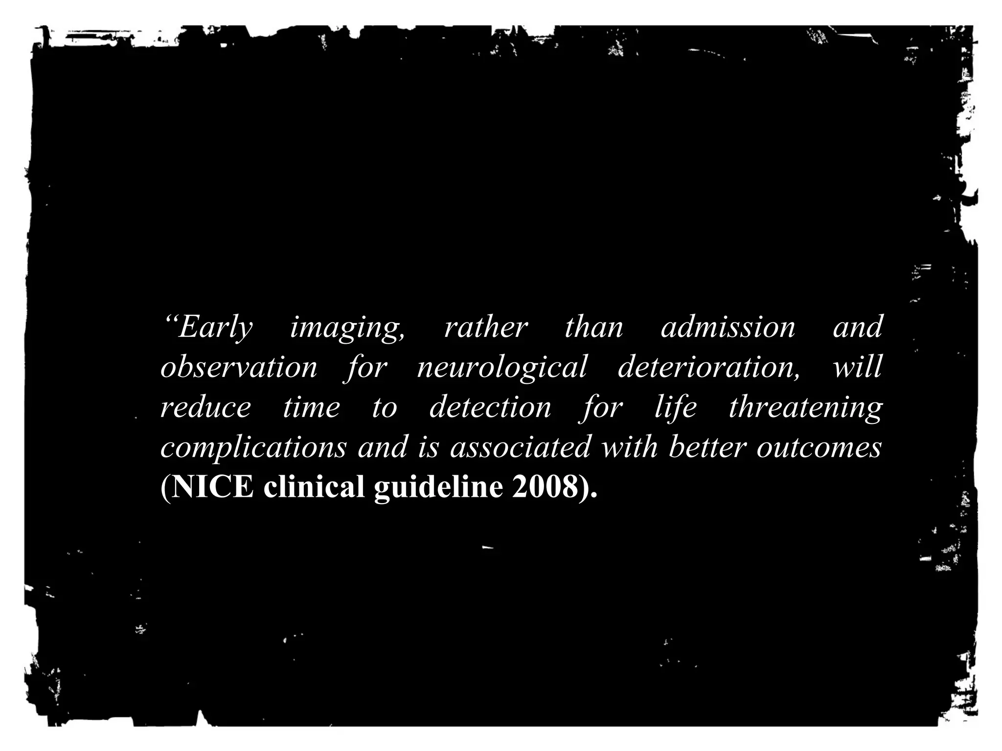 “Early HimEagAingD, rIaNtherJ UthaRn IEadmSis.sion and 
observation for neurological deterioration, will 
reduce time to detection for life threatening 
complications and is associated with better outcomes 
(NICE clinical guideline 2008). 
 