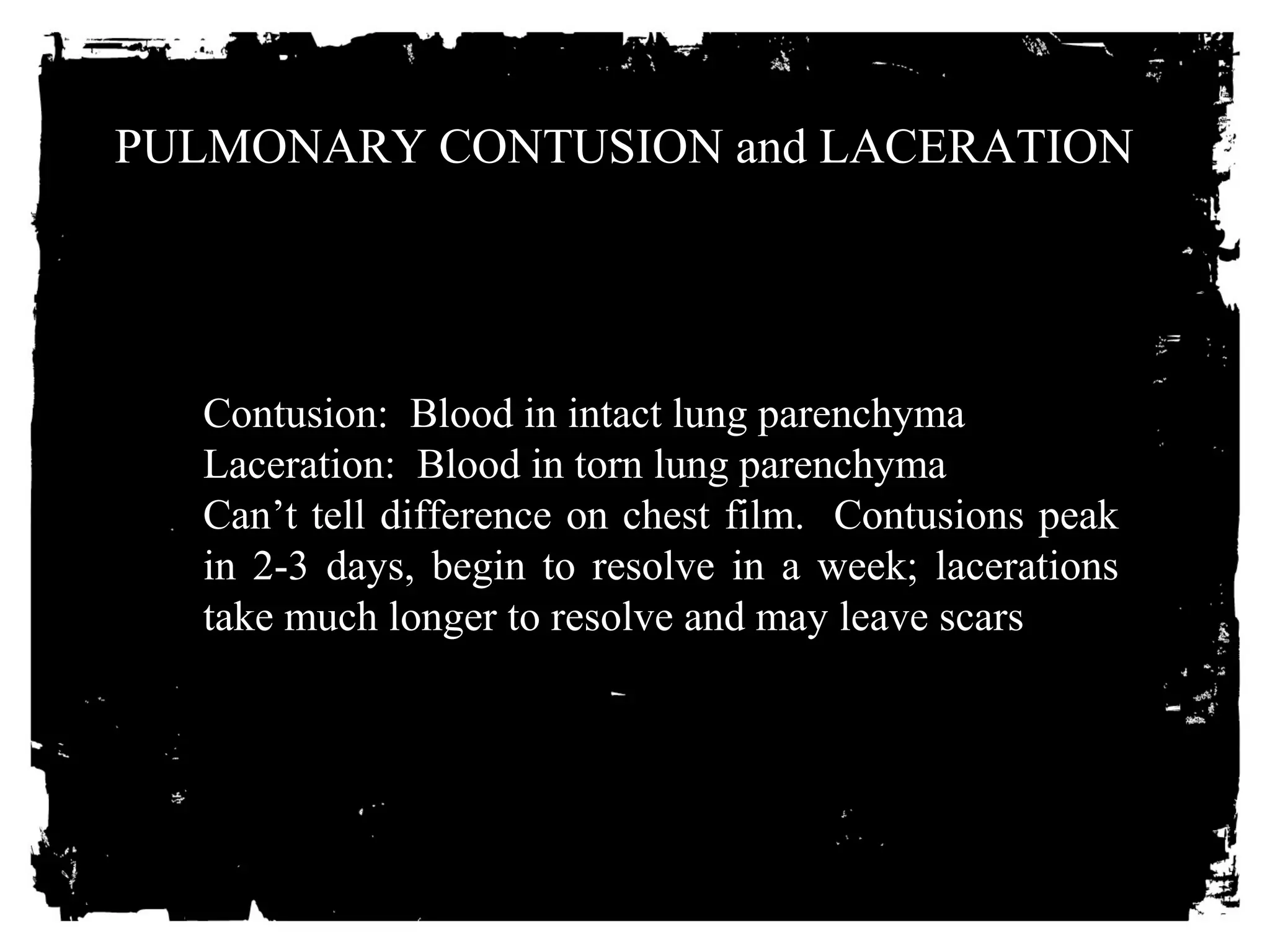 PULMONARY CONTUSION and LACERATION 
Contusion: Blood in intact lung parenchyma 
Laceration: Blood in torn lung parenchyma 
Can’t tell difference on chest film. Contusions peak 
in 2-3 days, begin to resolve in a week; lacerations 
take much longer to resolve and may leave scars 
 