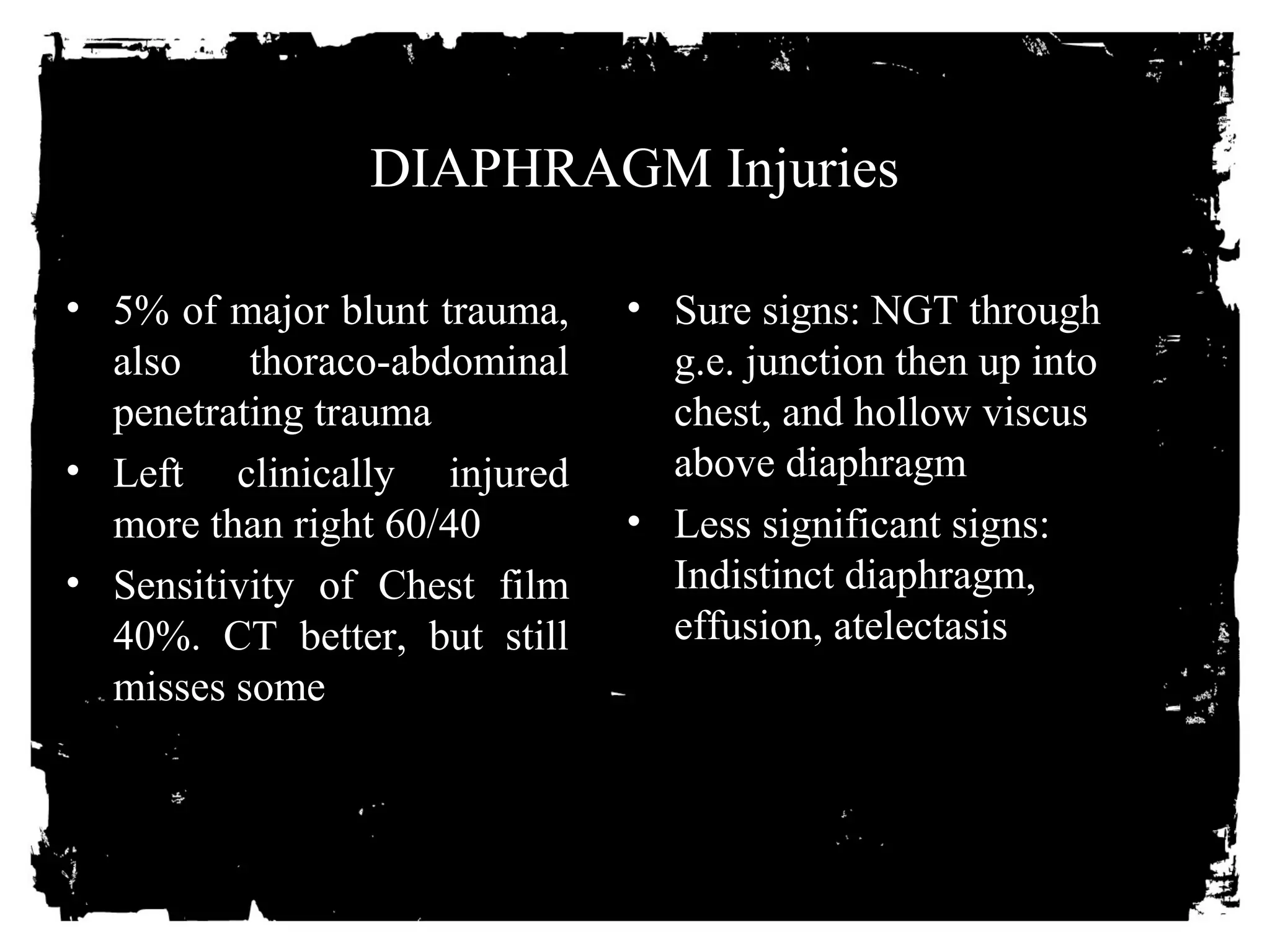 DIAPHRAGM Injuries 
• 5% of major blunt trauma, 
also thoraco-abdominal 
penetrating trauma 
• Left clinically injured 
more than right 60/40 
• Sensitivity of Chest film 
40%. CT better, but still 
misses some 
• Sure signs: NGT through 
g.e. junction then up into 
chest, and hollow viscus 
above diaphragm 
• Less significant signs: 
Indistinct diaphragm, 
effusion, atelectasis 
 