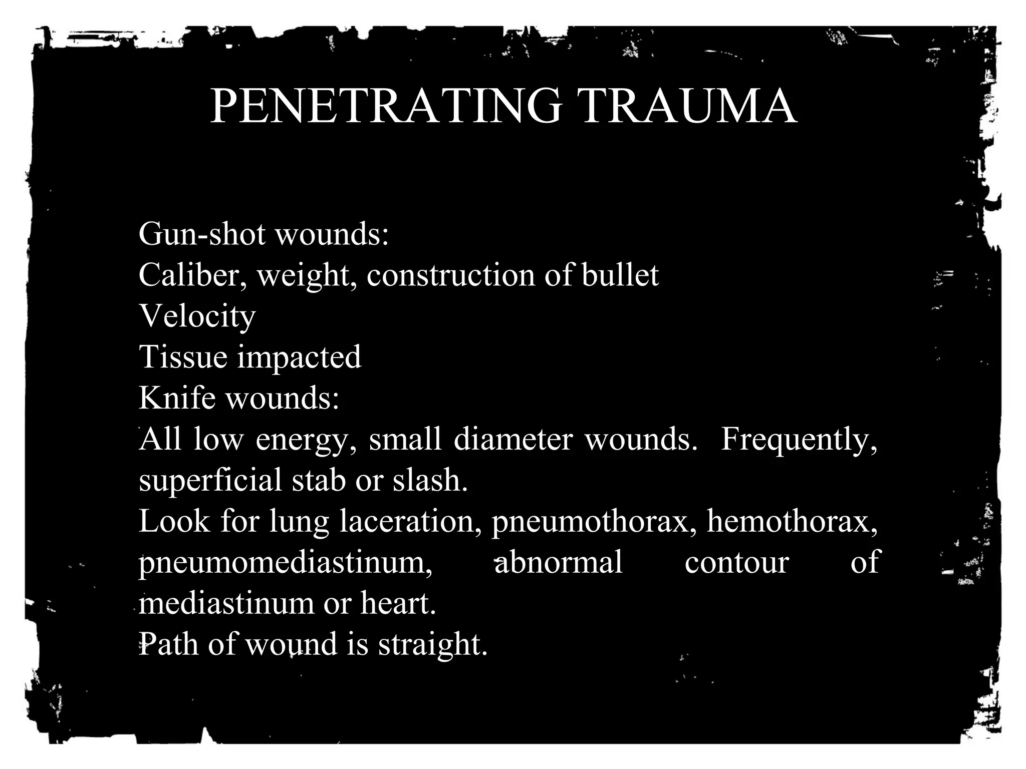 PENETRATING TRAUMA 
Gun-shot wounds: 
Caliber, weight, construction of bullet 
Velocity 
Tissue impacted 
Knife wounds: 
All low energy, small diameter wounds. Frequently, 
superficial stab or slash. 
Look for lung laceration, pneumothorax, hemothorax, 
pneumomediastinum, abnormal contour of 
mediastinum or heart. 
Path of wound is straight. 
 