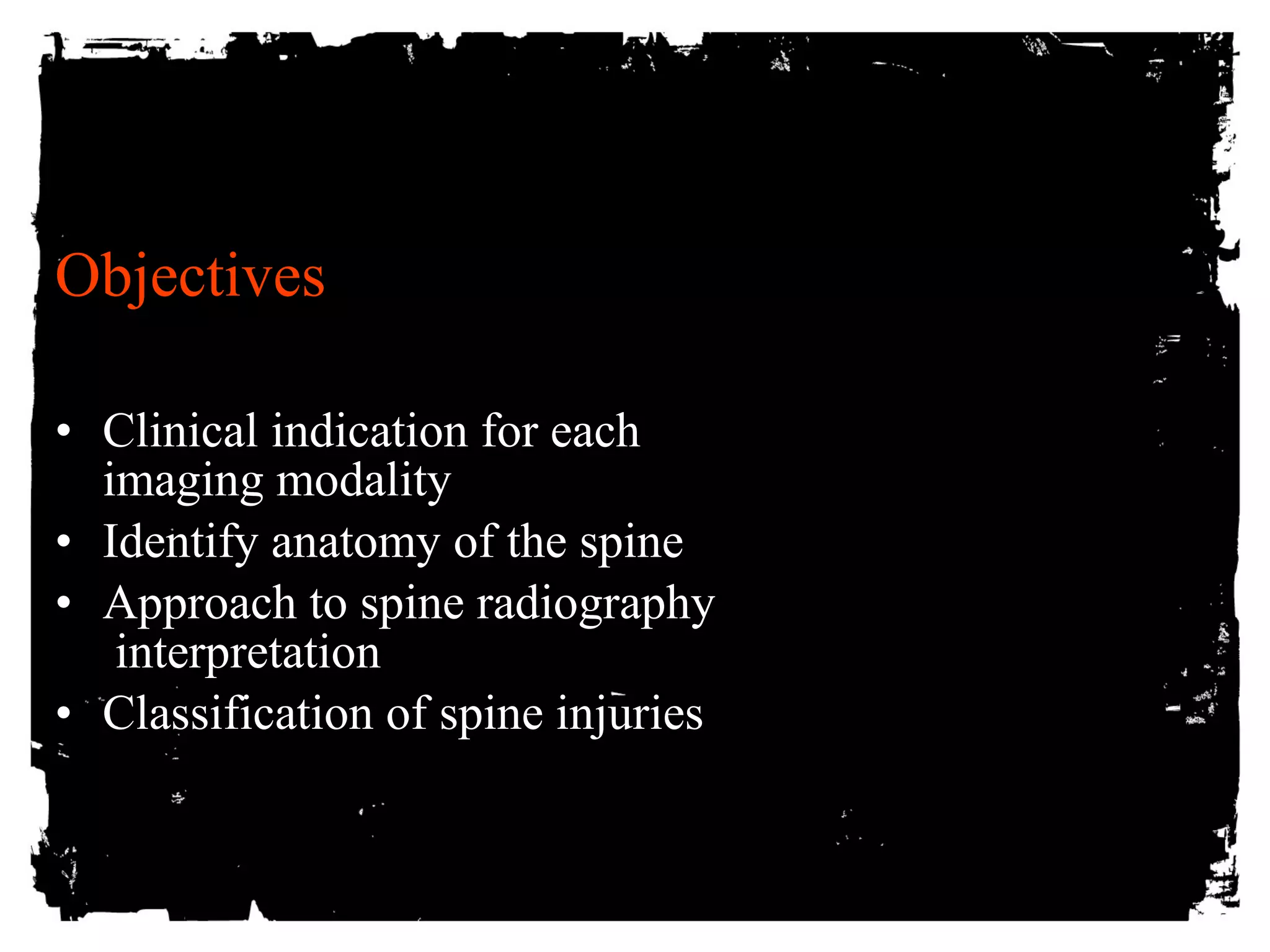 Objectives 
• Clinical indication for each 
imaging modality 
• Identify anatomy of the spine 
• Approach to spine radiography 
interpretation 
• Classification of spine injuries 
 