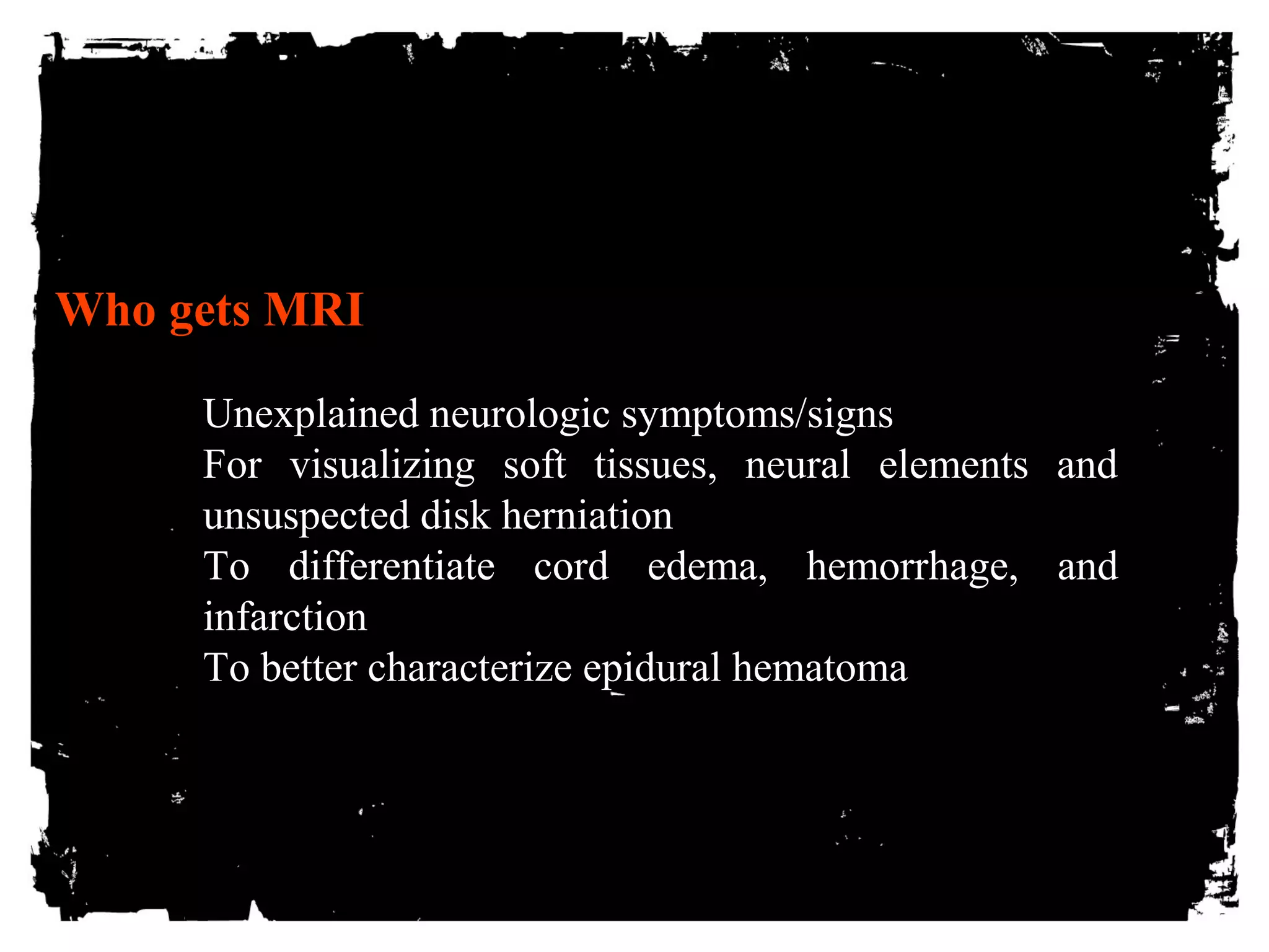 Who gets MRI 
Unexplained neurologic symptoms/signs 
For visualizing soft tissues, neural elements and 
unsuspected disk herniation 
To differentiate cord edema, hemorrhage, and 
infarction 
To better characterize epidural hematoma 
 