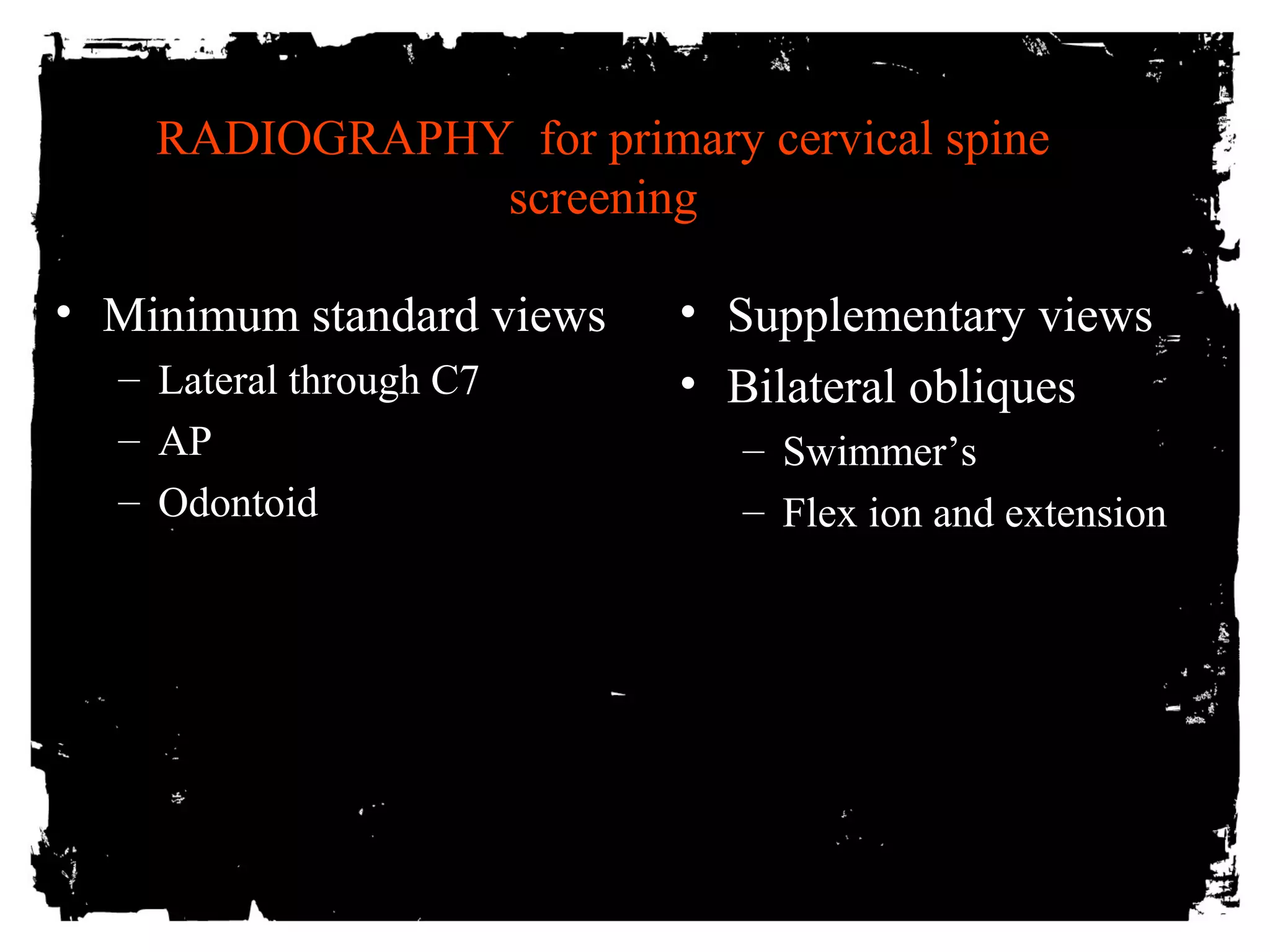 RADIOGRAPHY for primary cervical spine 
screening 
• Minimum standard views 
– Lateral through C7 
– AP 
– Odontoid 
• Supplementary views 
• Bilateral obliques 
– Swimmer’s 
– Flex ion and extension 
 