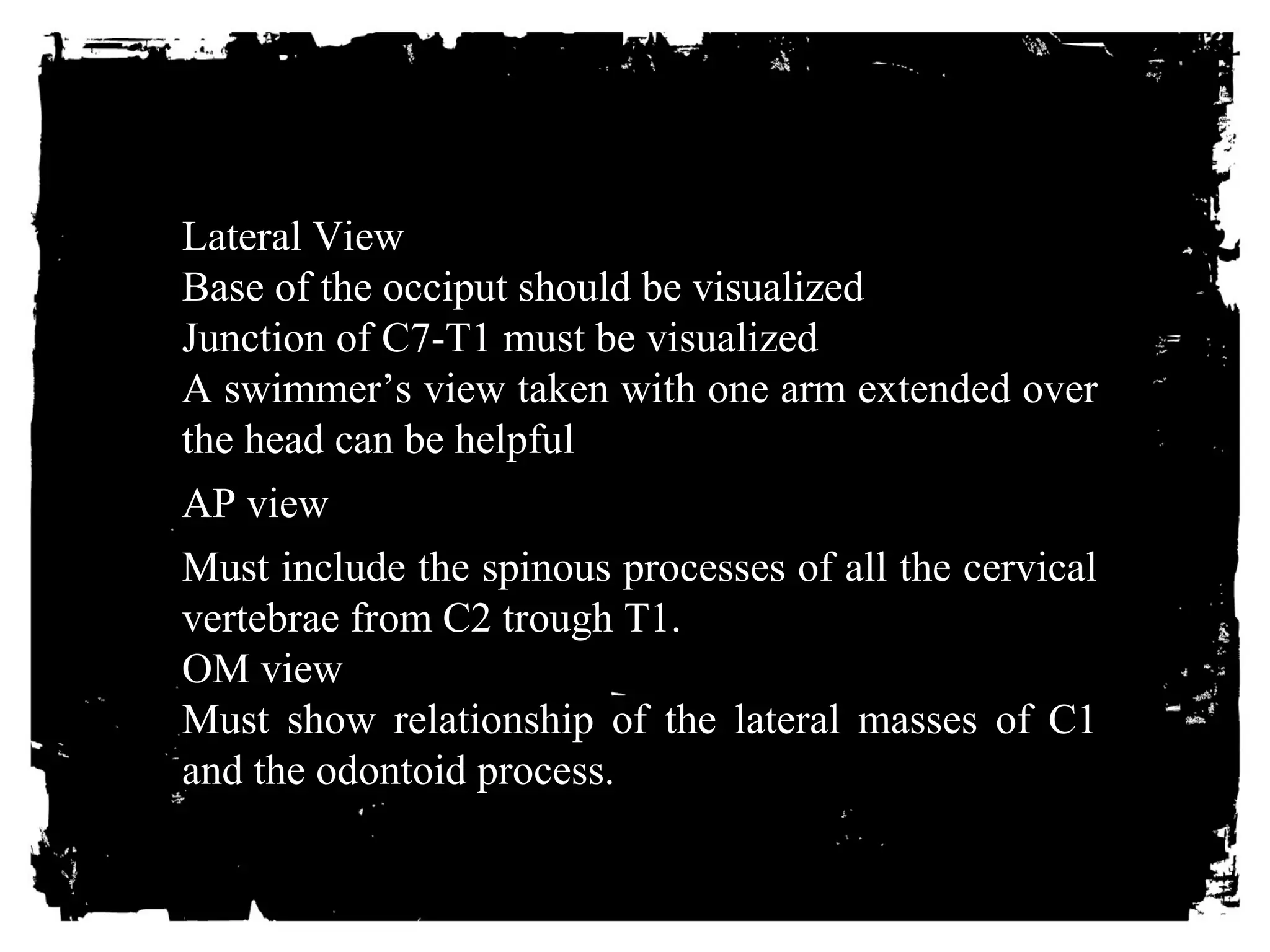 Lateral View 
Base of the occiput should be visualized 
Junction of C7-T1 must be visualized 
A swimmer’s view taken with one arm extended over 
the head can be helpful 
AP view 
Must include the spinous processes of all the cervical 
vertebrae from C2 trough T1. 
OM view 
Must show relationship of the lateral masses of C1 
and the odontoid process. 
 