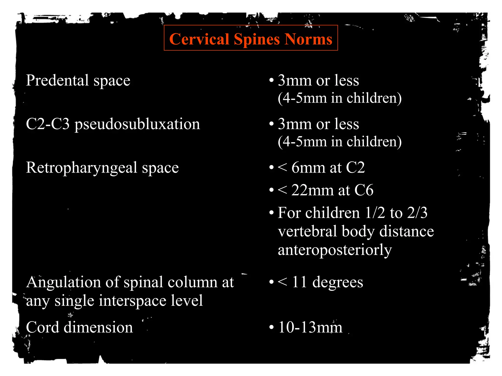CCeerrvviiccaall SSppiinneess NNoorrmmss 
PPrreeddeennttaall ssppaaccee • 3mm or less 
(4-5mm in children) 
CC22--CC33 ppsseeuuddoossuubblluuxxaattiioonn • 3mm or less 
(4-5mm in children) 
RReettrroopphhaarryynnggeeaall ssppaaccee • < 6mm at C2 
• < 22mm at C6 
• For children 1/2 to 2/3 
vertebral body distance 
anteroposteriorly 
AAnngguullaattiioonn ooff ssppiinnaall ccoolluummnn aatt 
aannyy ssiinnggllee iinntteerrssppaaccee lleevveell 
• < 11 degrees 
CCoorrdd ddiimmeennssiioonn • 10-13mm 
 