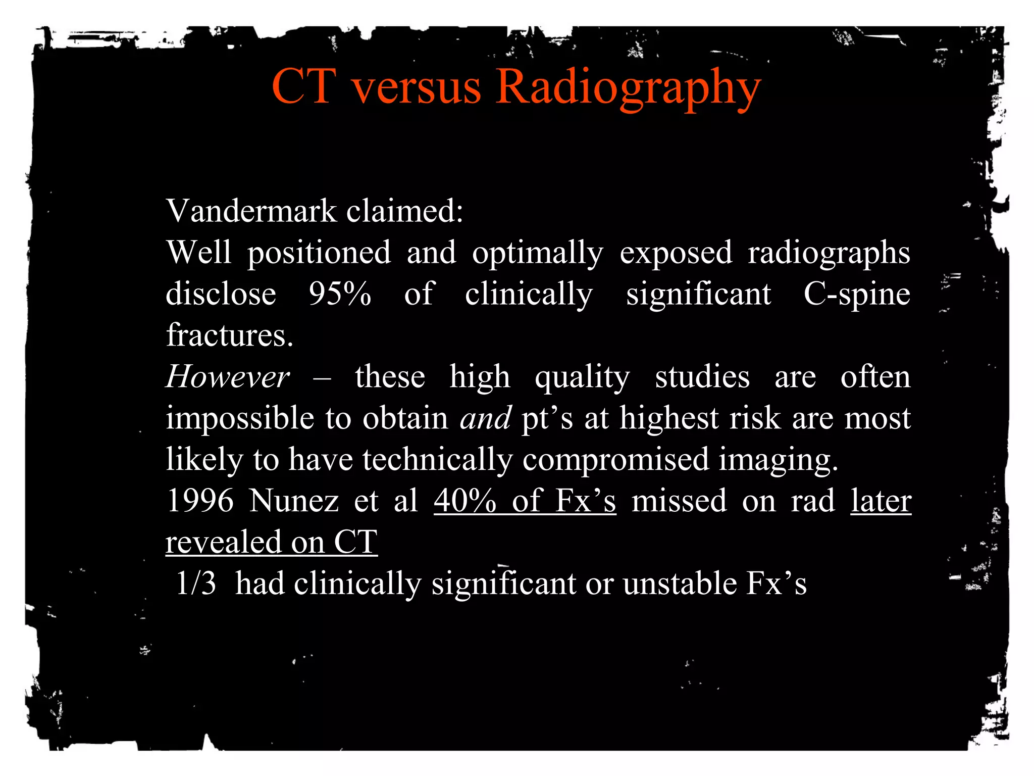 CT versus Radiography 
VVaannddeerrmmaarrkk ccllaaiimmeedd:: 
WWeellll ppoossiittiioonneedd aanndd ooppttiimmaallllyy eexxppoosseedd rraaddiiooggrraapphhss 
ddiisscclloossee 9955%% ooff cclliinniiccaallllyy ssiiggnniiffiiccaanntt CC--ssppiinnee 
ffrraaccttuurreess.. 
HHoowweevveerr –– tthheessee hhiigghh qquuaalliittyy ssttuuddiieess aarree oofftteenn 
iimmppoossssiibbllee ttoo oobbttaaiinn aanndd pptt’’ss aatt hhiigghheesstt rriisskk aarree mmoosstt 
lliikkeellyy ttoo hhaavvee tteecchhnniiccaallllyy ccoommpprroommiisseedd iimmaaggiinngg.. 
1999966 NNuunneezz eett aall 4400%% ooff FFxx’’ss mmiisssseedd oonn rraadd llaatteerr 
rreevveeaalleedd oonn CCTT 
1//33 hhaadd cclliinniiccaallllyy ssiiggnniiffiiccaanntt oorr uunnssttaabbllee FFxx’’ss 
 