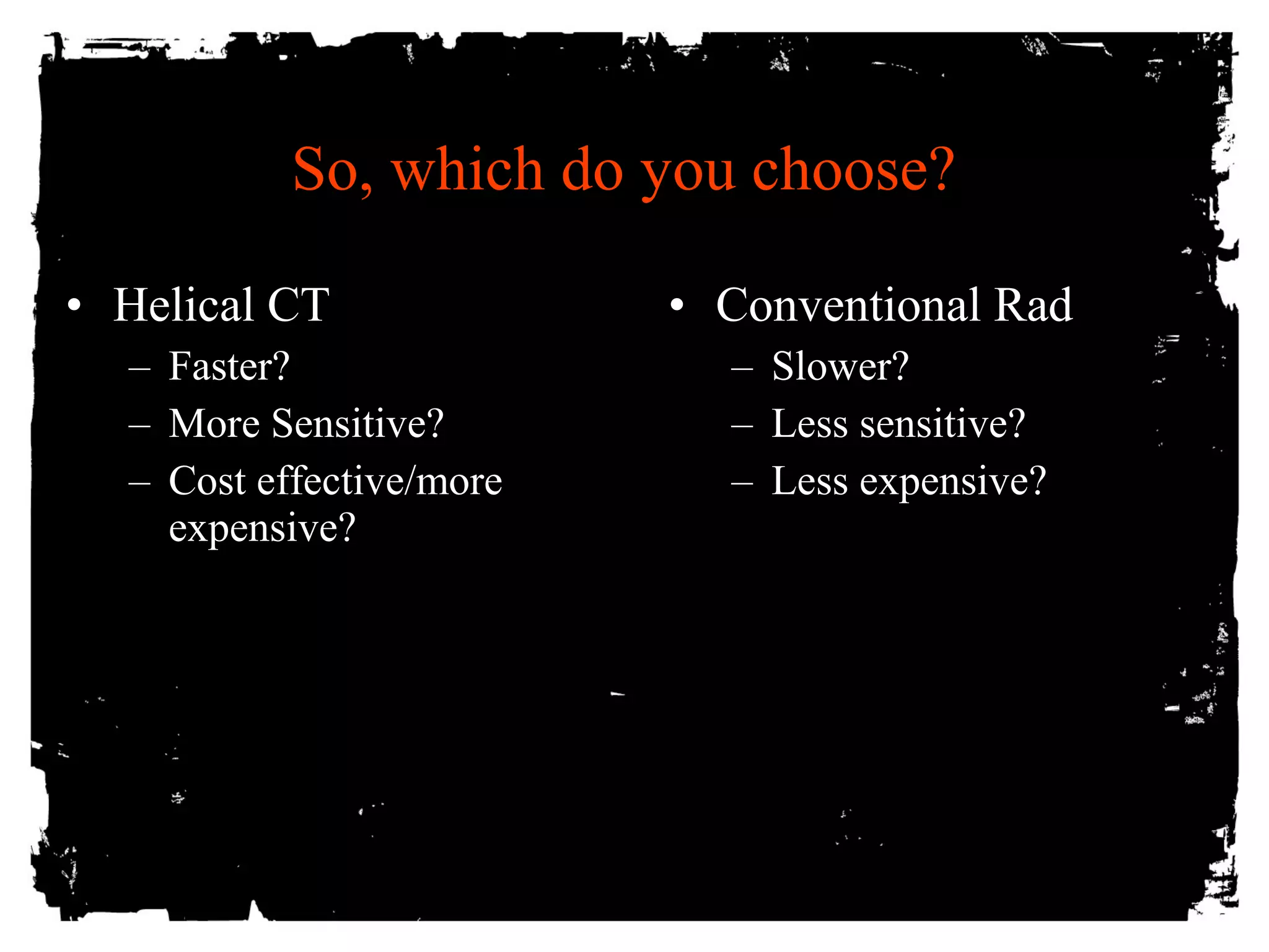 So, which do you choose? 
• Helical CT 
– Faster? 
– More Sensitive? 
– Cost effective/more 
expensive? 
• Conventional Rad 
– Slower? 
– Less sensitive? 
– Less expensive? 
 