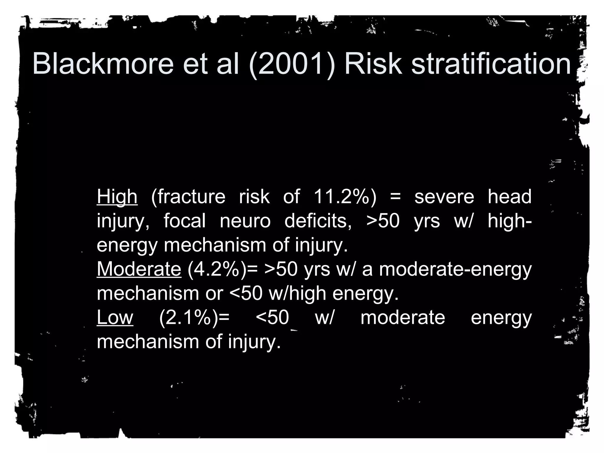 Blackmore et al (2001) Risk stratification 
HHiigghh ((ffrraaccttuurree rriisskk ooff 1111..22%%)) == sseevveerree hheeaadd 
iinnjjuurryy,, ffooccaall nneeuurroo ddeeffiicciittss,, >>5500 yyrrss ww// hhiigghh-eenneerrggyy 
mmeecchhaanniissmm ooff iinnjjuurryy.. 
MMooddeerraattee ((44..22%%))== >>5500 yyrrss ww// aa mmooddeerraattee-eenneerrggyy 
mmeecchhaanniissmm oorr <<5500 ww//hhiigghh eenneerrggyy.. 
LLooww ((22..11%%))== <<5500 ww// mmooddeerraattee eenneerrggyy 
mmeecchhaanniissmm ooff iinnjjuurryy.. 
 