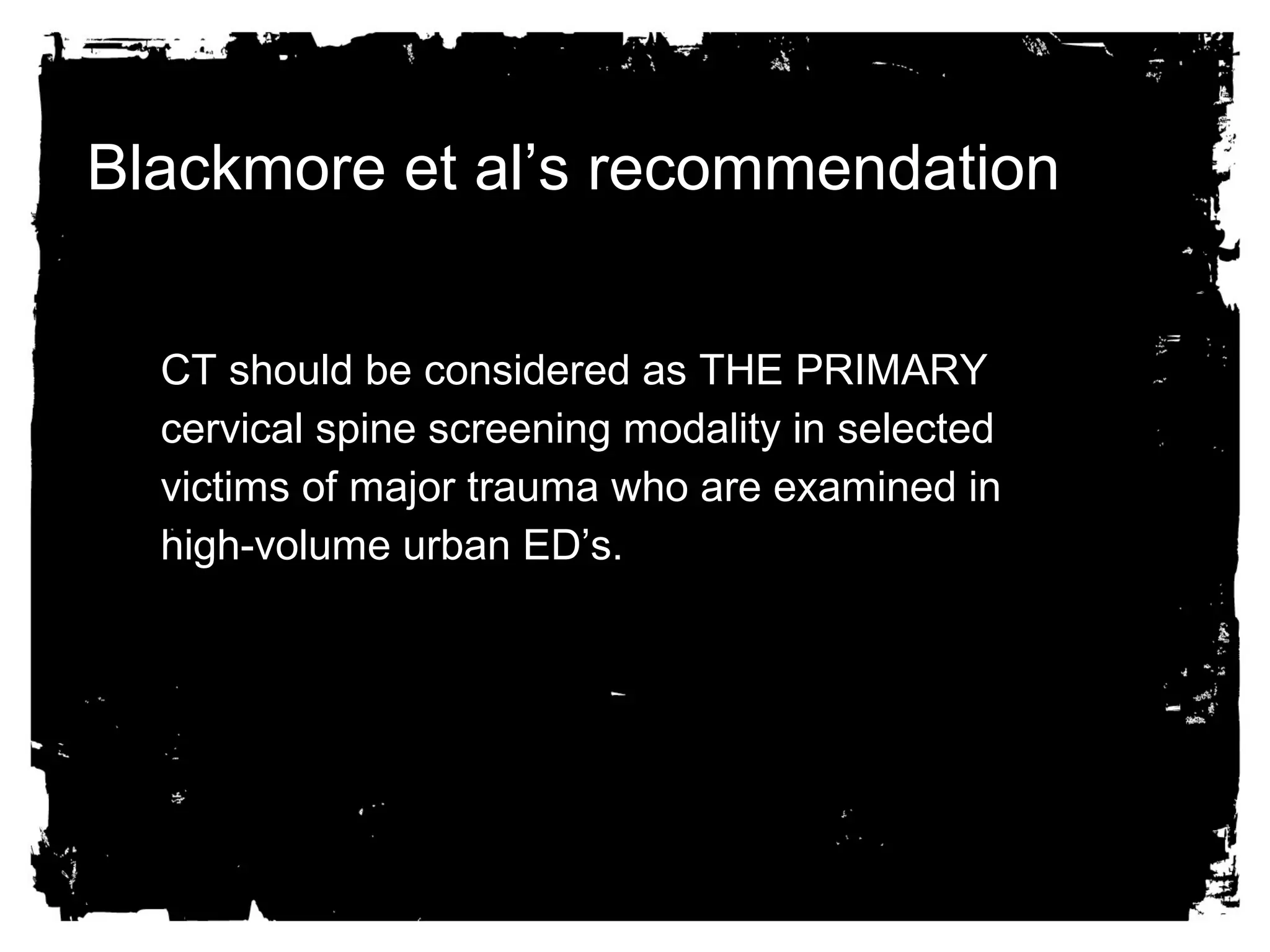 Blackmore et al’s recommendation 
CT should be considered aass TTHHEE PPRRIIMMAARRYY 
cceerrvviiccaall ssppiinnee ssccrreeeenniinngg mmooddaalliittyy iinn sseelleecctteedd 
vviiccttiimmss ooff mmaajjoorr ttrraauummaa wwhhoo aarree eexxaammiinneedd iinn 
hhiigghh-vvoolluummee uurrbbaann EEDD’’ss.. 
 