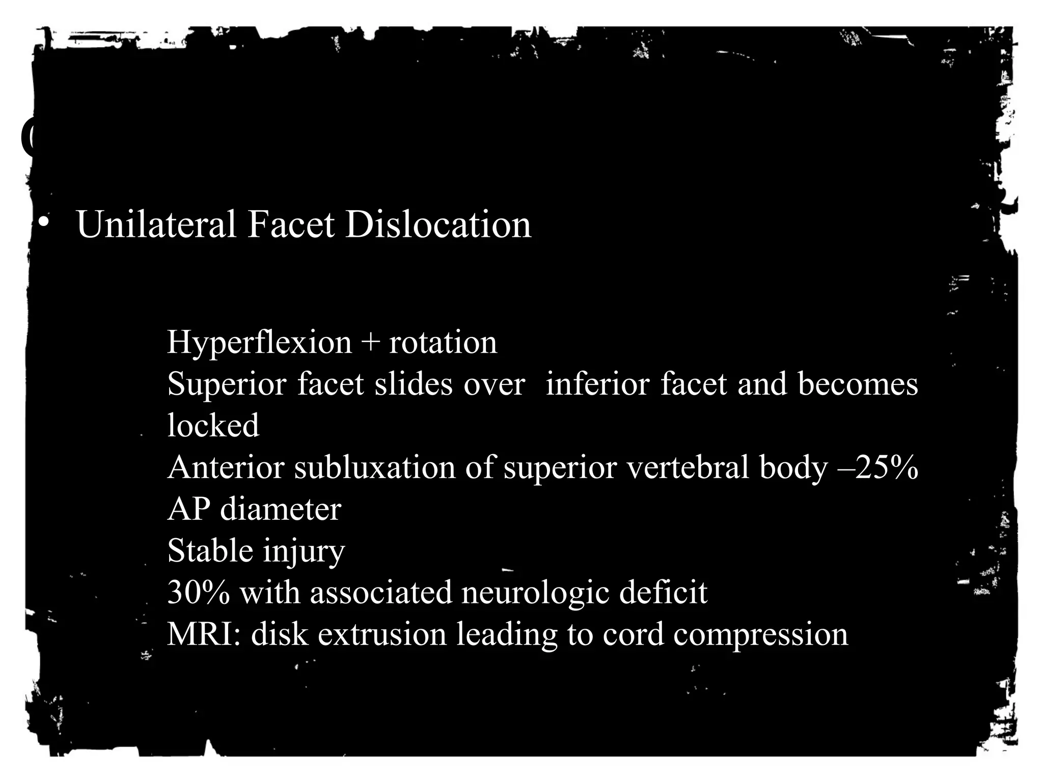 CLICK HERE TO ADD TEXT 
• Unilateral Facet Dislocation 
Hyperflexion + rotation 
Superior facet slides over inferior facet and becomes 
locked 
Anterior subluxation of superior vertebral body –25% 
AP diameter 
Stable injury 
30% with associated neurologic deficit 
MRI: disk extrusion leading to cord compression 
 