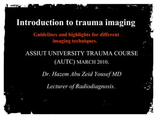 Introduction to trauma imaging 
Guidelines and highlights for different 
imaging techniques. 
ASSIUT UNIVERSITY TRAUMA COURSE 
(AUTC) MARCH 2010. 
Dr. Hazem Abu Zeid Yousef MD 
Lecturer of Radiodiagnosis. 
 