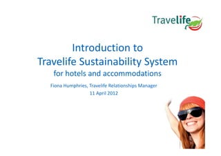 Introduction to
Travelife Sustainability System
Travelife Sustainability System
   for hotels and accommodations
  Fiona Humphries, Travelife Relationships Manager
                   11 April 2012
                       p
 