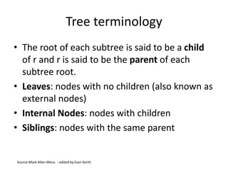Tree terminology
• The root of each subtree is said to be a child
of r and r is said to be the parent of each
subtree root.
• Leaves: nodes with no children (also known as
external nodes)
• Internal Nodes: nodes with children
• Siblings: nodes with the same parent
Source:Mark Allen Weiss - edited by Evan Korth
 