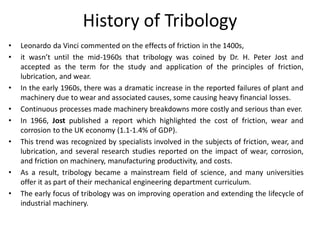 History of Tribology
• Leonardo da Vinci commented on the effects of friction in the 1400s,
• it wasn’t until the mid-1960s that tribology was coined by Dr. H. Peter Jost and
accepted as the term for the study and application of the principles of friction,
lubrication, and wear.
• In the early 1960s, there was a dramatic increase in the reported failures of plant and
machinery due to wear and associated causes, some causing heavy financial losses.
• Continuous processes made machinery breakdowns more costly and serious than ever.
• In 1966, Jost published a report which highlighted the cost of friction, wear and
corrosion to the UK economy (1.1-1.4% of GDP).
• This trend was recognized by specialists involved in the subjects of friction, wear, and
lubrication, and several research studies reported on the impact of wear, corrosion,
and friction on machinery, manufacturing productivity, and costs.
• As a result, tribology became a mainstream field of science, and many universities
offer it as part of their mechanical engineering department curriculum.
• The early focus of tribology was on improving operation and extending the lifecycle of
industrial machinery.
 