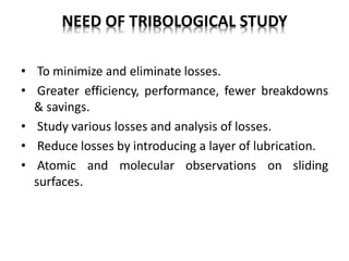 NEED OF TRIBOLOGICAL STUDY
• To minimize and eliminate losses.
• Greater efficiency, performance, fewer breakdowns
& savings.
• Study various losses and analysis of losses.
• Reduce losses by introducing a layer of lubrication.
• Atomic and molecular observations on sliding
surfaces.
 