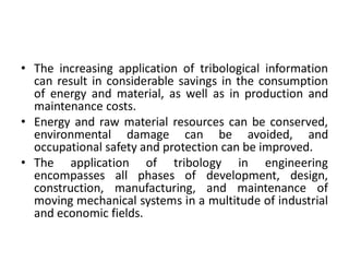 • The increasing application of tribological information
can result in considerable savings in the consumption
of energy and material, as well as in production and
maintenance costs.
• Energy and raw material resources can be conserved,
environmental damage can be avoided, and
occupational safety and protection can be improved.
• The application of tribology in engineering
encompasses all phases of development, design,
construction, manufacturing, and maintenance of
moving mechanical systems in a multitude of industrial
and economic fields.
 