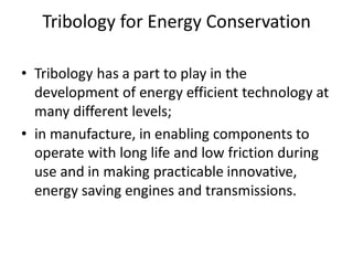 Tribology for Energy Conservation
• Tribology has a part to play in the
development of energy efficient technology at
many different levels;
• in manufacture, in enabling components to
operate with long life and low friction during
use and in making practicable innovative,
energy saving engines and transmissions.
 