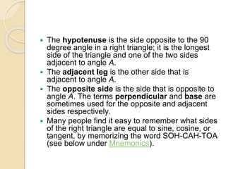  The hypotenuse is the side opposite to the 90
degree angle in a right triangle; it is the longest
side of the triangle and one of the two sides
adjacent to angle A.
 The adjacent leg is the other side that is
adjacent to angle A.
 The opposite side is the side that is opposite to
angle A. The terms perpendicular and base are
sometimes used for the opposite and adjacent
sides respectively.
 Many people find it easy to remember what sides
of the right triangle are equal to sine, cosine, or
tangent, by memorizing the word SOH-CAH-TOA
(see below under Mnemonics).
 