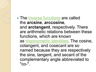  The inverse functions are called
the arcsine, arccosine,
and arctangent, respectively. There
are arithmetic relations between these
functions, which are known
as trigonometric identities. The cosine,
cotangent, and cosecant are so
named because they are respectively
the sine, tangent, and secant of the
complementary angle abbreviated to
"co-".
 