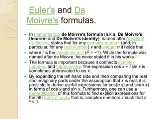 Euler's and De
Moivre's formulas.
 In mathematics, de Moivre's formula (a.k.a. De Moivre's
theorem and De Moivre's identity), named after Abraham
de Moivre, states that for any complex number (and, in
particular, for any real number) x and integer n it holds that
 where i is the imaginary unit (i2 = −1). While the formula was
named after de Moivre, he never stated it in his works.[1]
 The formula is important because it connects complex
numbers and trigonometry. The expression cos x + i sin x is
sometimes abbreviated to cis x.
 By expanding the left hand side and then comparing the real
and imaginary parts under the assumption that x is real, it is
possible to derive useful expressions for cos(n x) and sin(n x)
in terms of cos x and sin x. Furthermore, one can use a
generalization of this formula to find explicit expressions for
the nth roots of unity, that is, complex numbers z such that z
n = 1.
 
