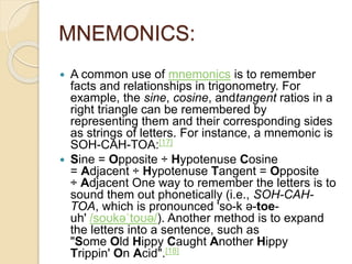 MNEMONICS:
 A common use of mnemonics is to remember
facts and relationships in trigonometry. For
example, the sine, cosine, andtangent ratios in a
right triangle can be remembered by
representing them and their corresponding sides
as strings of letters. For instance, a mnemonic is
SOH-CAH-TOA:[17]
 Sine = Opposite ÷ Hypotenuse Cosine
= Adjacent ÷ Hypotenuse Tangent = Opposite
÷ Adjacent One way to remember the letters is to
sound them out phonetically (i.e., SOH-CAH-
TOA, which is pronounced 'so-k ə-toe-
uh' /soʊkəˈtoʊə/). Another method is to expand
the letters into a sentence, such as
"Some Old Hippy Caught Another Hippy
Trippin' On Acid".[18]
 