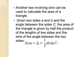 Another law involving sins can be
used to calculate the area of a
triangle.
 Given two sides a and b and the
angle between the sides C, the area of
the triangle is given by half the product
of the lengths of two sides and the
sine of the angle between the two
sides:
 