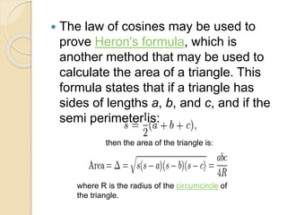  The law of cosines may be used to
prove Heron's formula, which is
another method that may be used to
calculate the area of a triangle. This
formula states that if a triangle has
sides of lengths a, b, and c, and if the
semi perimeter is:
then the area of the triangle is:
where R is the radius of the circumcircle of
the triangle.
 