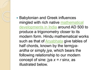  Babylonian and Greek influences
mingled with rich native mathematical
developments in India around AD 500 to
produce a trigonometry closer to its
modern form. Hindu mathematical works
such as that of Aryabhata give tables of
half chords, known by the termjya-
ardha or simply jya, which bears the
following relationship to our modern
concept of sine: jya x = r sinx, as
illustrated below.
 