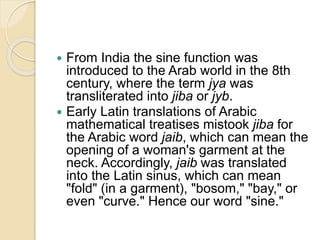  From India the sine function was
introduced to the Arab world in the 8th
century, where the term jya was
transliterated into jiba or jyb.
 Early Latin translations of Arabic
mathematical treatises mistook jiba for
the Arabic word jaib, which can mean the
opening of a woman's garment at the
neck. Accordingly, jaib was translated
into the Latin sinus, which can mean
"fold" (in a garment), "bosom," "bay," or
even "curve." Hence our word "sine."
 