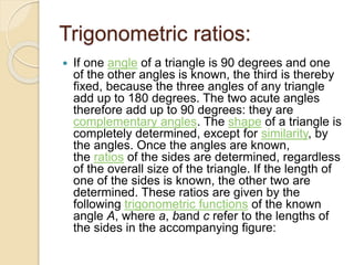 Trigonometric ratios:
 If one angle of a triangle is 90 degrees and one
of the other angles is known, the third is thereby
fixed, because the three angles of any triangle
add up to 180 degrees. The two acute angles
therefore add up to 90 degrees: they are
complementary angles. The shape of a triangle is
completely determined, except for similarity, by
the angles. Once the angles are known,
the ratios of the sides are determined, regardless
of the overall size of the triangle. If the length of
one of the sides is known, the other two are
determined. These ratios are given by the
following trigonometric functions of the known
angle A, where a, band c refer to the lengths of
the sides in the accompanying figure:
 